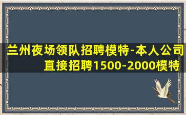 兰州夜场领队招聘模特-本人公司直接招聘1500-2000模特